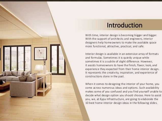 Introduction
With time, interior design is becoming bigger and bigger.
With the support of architects and engineers, interior
designers help homeowners to make the available space
more functional, attractive, practical, and safe.
Interior design is available in an extensive array of formats
and formulas. Sometimes it is quietly unique while
sometimes it is a subtle of slight difference. However,
it assists homeowners to have the finish, flavor, look, and
experience they expected from their home interior design.
It represents the creativity, inspiration, and experience of
constructions done in the past.
When it comes to designing the interior of your home, you
come across numerous ideas and options. Such availability
makes some of you confused and you find yourself unable to
decide what design option you should choose. Here to assist
you, we, at Kypa Infrastructure, are going to elaborate the
10 best home interior design ideas in the following slides.
 