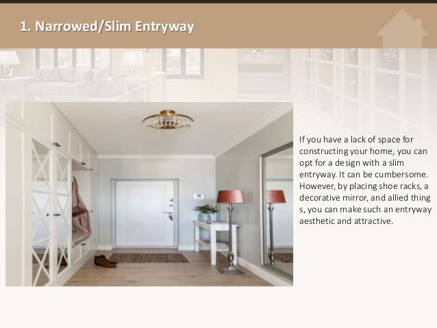 1. Narrowed/Slim Entryway
If you have a lack of space for
constructing your home, you can
opt for a design with a slim
entryway. It can be cumbersome.
However, by placing shoe racks, a
decorative mirror, and allied thing
s, you can make such an entryway
aesthetic and attractive.
 