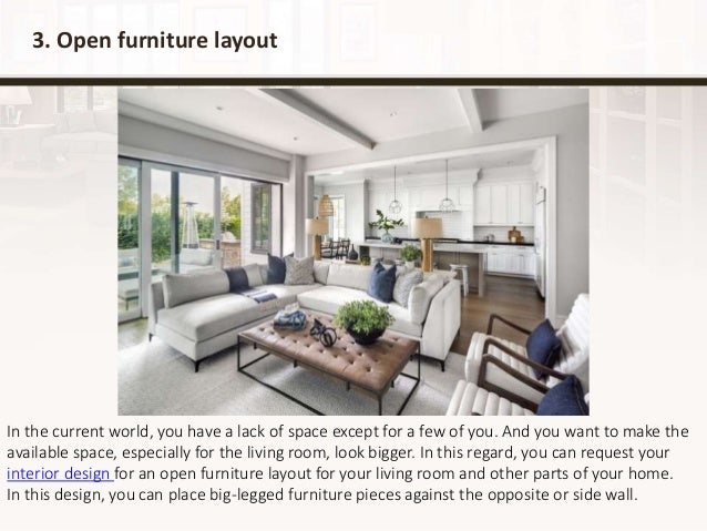 3. Open furniture layout
In the current world, you have a lack of space except for a few of you. And you want to make the
available space, especially for the living room, look bigger. In this regard, you can request your
interior design for an open furniture layout for your living room and other parts of your home.
In this design, you can place big-legged furniture pieces against the opposite or side wall.
 