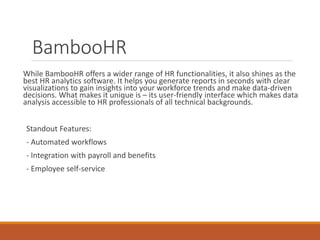 BambooHR
While BambooHR offers a wider range of HR functionalities, it also shines as the
best HR analytics software. It helps you generate reports in seconds with clear
visualizations to gain insights into your workforce trends and make data-driven
decisions. What makes it unique is – its user-friendly interface which makes data
analysis accessible to HR professionals of all technical backgrounds.
Standout Features:
- Automated workflows
- Integration with payroll and benefits
- Employee self-service
 