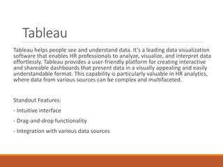 Tableau
Tableau helps people see and understand data. It’s a leading data visualization
software that enables HR professionals to analyze, visualize, and interpret data
effortlessly. Tableau provides a user-friendly platform for creating interactive
and shareable dashboards that present data in a visually appealing and easily
understandable format. This capability is particularly valuable in HR analytics,
where data from various sources can be complex and multifaceted.
Standout Features:
- Intuitive interface
- Drag-and-drop functionality
- Integration with various data sources
 