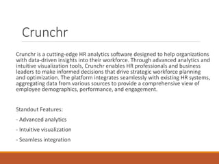 Crunchr
Crunchr is a cutting-edge HR analytics software designed to help organizations
with data-driven insights into their workforce. Through advanced analytics and
intuitive visualization tools, Crunchr enables HR professionals and business
leaders to make informed decisions that drive strategic workforce planning
and optimization. The platform integrates seamlessly with existing HR systems,
aggregating data from various sources to provide a comprehensive view of
employee demographics, performance, and engagement.
Standout Features:
- Advanced analytics
- Intuitive visualization
- Seamless integration
 