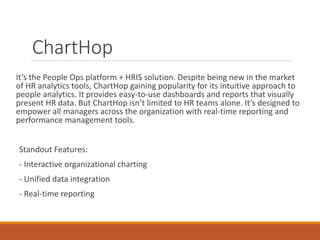 ChartHop
It’s the People Ops platform + HRIS solution. Despite being new in the market
of HR analytics tools, ChartHop gaining popularity for its intuitive approach to
people analytics. It provides easy-to-use dashboards and reports that visually
present HR data. But ChartHop isn’t limited to HR teams alone. It’s designed to
empower all managers across the organization with real-time reporting and
performance management tools.
Standout Features:
- Interactive organizational charting
- Unified data integration
- Real-time reporting
 