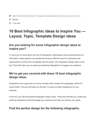 


https://drawtify.com/blog/top-10-infographic-ideas-designed-to-inspire-you-layout-topic-te…
Drawtify
7 min read
10 Best Infographic ideas to Inspire You —
Layout, Topic, Template Design ideas
Are you looking for some infographic design ideas to
inspire you?
I’m sure you’ve heard about the rise of infographics. Data-based visual representations of
information, these graphics are quickly becoming an effective way for businesses and
organizations to share their knowledge with the public. The infographic design ideas in this
top 10 list will inspire you to create eye-catching infographics to engage your audience.
We’ve got you covered with these 10 best infographic
design ideas.
Infographics are a great way to convey complex data visually and engagingly, perfect for
social media. This post will walk you through 10 ways to create infographics for your
business.
In this list, you will find practical infographic design ideas. These tips will help you create eye-
catching infographics that will engage your audience and help you achieve your goals.
Find the perfect design for the following infographic.
 