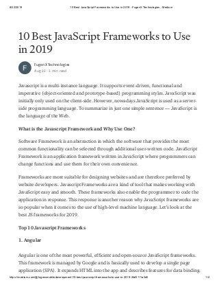 8/22/2019 10 Best JavaScript Frameworks to Use in 2019 - FugenX Technologies - Medium
https://medium.com/@fugenxmobiledevelopment/10-best-javascript-frameworks-to-use-in-2019-2faf3111a3d0 1/4
10 Best JavaScript Frameworks to Use
in 2019
FugenX Technologies
Aug 22 · 3 min read
Javascript is a multi-instance language. It supports event-driven, functional and
imperative (object-oriented and prototype-based) programming styles. JavaScript was
initially only used on the client-side. However, nowadays JavaScript is used as a server-
side programming language. To summarize in just one simple sentence — JavaScript is
the language of the Web.
What is the Javascript Framework and Why Use One?
Software Framework is an abstraction in which the software that provides the most
common functionality can be selected through additional user-written code. JavaScript
Framework is an application framework written in JavaScript where programmers can
change functions and use them for their own convenience.
Frameworks are more suitable for designing websites and are therefore preferred by
website developers. Javascript Frameworks are a kind of tool that makes working with
JavaScript easy and smooth. These frameworks also enable the programmer to code the
application in response. This response is another reason why JavaScript frameworks are
so popular when it comes to the use of high-level machine language. Let’s look at the
best JS frameworks for 2019.
Top 10 Javascript Frameworks
1. Angular
Angular is one of the most powerful, efficient and open-source JavaScript frameworks.
This framework is managed by Google and is basically used to develop a single page
application (SPA). It expands HTML into the app and describes features for data binding.
 
