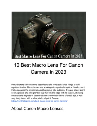 10 Best Macro Lens For Canon
Camera in 2023
Picture takers can utilize the best macro lens to reveal a wide range of little
regular miracles. Macro lenses are working with a particular optical development
that empowers the emotional amplification of little subjects. If you’ve at any point
seen a picture of a little plant or bug that fills the edge with its subject, showing
unbelievable degrees of detail that aren’t noticeable to the unaided eye, it was
very likely taken with a full-scale focal point. Source:
https://zenithclipping.com/best-macro-lens-for-canon-camera/
About Canon Macro Lenses
 