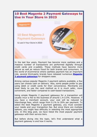 In the last few years, Payment has become more cashless and a
massive number of transactions are performed digitally through
credit cards and e-wallets. These methods have become more
secure as well as reduce fraud for both brands and consumers. In
the world of eCommerce where cashless payment has an important
role, several third-party brands have released numerous Magento
2 payment gateways for shoppers ease.
Among various popular Magento 2 payment options available, a few
users can choose cash on delivery. Also, some people prefer to pay
using debit or credit cards for their convenience. Merchants are
most likely to use the card method as it is much safer, more
convenient, and faster compared to cash-based transactions.
Using simple Magento 2 payment gateways for a transaction will
usually incur a fee to the business of around 1.4-3.5%. However, if
you have a merchant account, your cost will be reduced to
interchange fees, which range from 0.1% to 20% per payment. To
select the best Magento 2 payment gateway, you must consider
your needs and your transaction fee. But since there are multiple
options, you might face difficulty in selecting the most appropriate
one. In this blog post, we have listed the most popular payment
gateways with their service tiers.
But before diving into the topic, let’s first understand what a
payment gateway is and how it works.
 