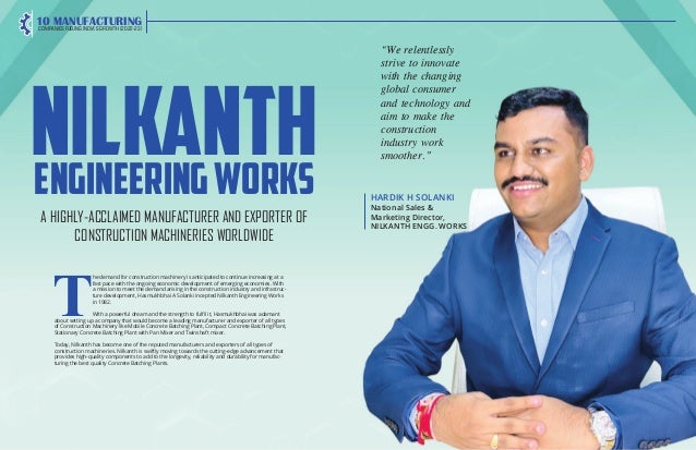 20 | The Global Hues | Vol. 2 | Issue 4 | April 2022 The Global Hues | Vol. 2 | Issue 4 | April 2022 | 21
NILKANTH
EngineeringWorks
A HIGHLY-ACCLAIMED MANUFACTURER AND EXPORTER OF
CONSTRUCTION MACHINERIES WORLDWIDE
HARDIK H SOLANKI
National Sales &
Marketing Director,
NILKANTH ENGG. WORKS
“We relentlessly
strive to innovate
with the changing
global consumer
and technology and
aim to make the
construction
industry work
smoother.”
T
he demand for construction machinery is anticipated to continue increasing at a
fast pace with the ongoing economic development of emerging economies. With
a mission to meet the demand arising in the construction industry and infrastruc-
ture development, Hasmukhbhai A Solanki incepted Nilkanth Engineering Works
in 1982.
With a powerful dream and the strength to fulfil it, Hasmukhbhai was adamant
about setting up a company that would become a leading manufacturer and exporter of all types
of Construction Machinery like Mobile Concrete Batching Plant, Compact Concrete Batching Plant,
Stationary Concrete Batching Plant with Pan Mixer and Twinshaft mixer.
Today, Nilkanth has become one of the reputed manufacturers and exporters of all types of
construction machineries. Nilkanth is swiftly moving towards the cutting-edge advancement that
provides high-quality components to add to the longevity, reliability and durability for manufac-
turing the best quality Concrete Batching Plants.
10 MANUFACTURING
COMPANIES FUELING INDIA’S GROWTH (2022-23)
 