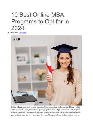 10 Best Online MBA
Programs to Opt for in
2024
 Category: Education
Online MBA courses have become increasingly important since the last decade. The accessibility
and flexibility these programs offer is gaining popularity these days. The online MBA programs
offer the opportunity to students to complete the course from home. Some students work in their
post-graduation days, so it becomes easy for them. Managing job and studies together is not an
 