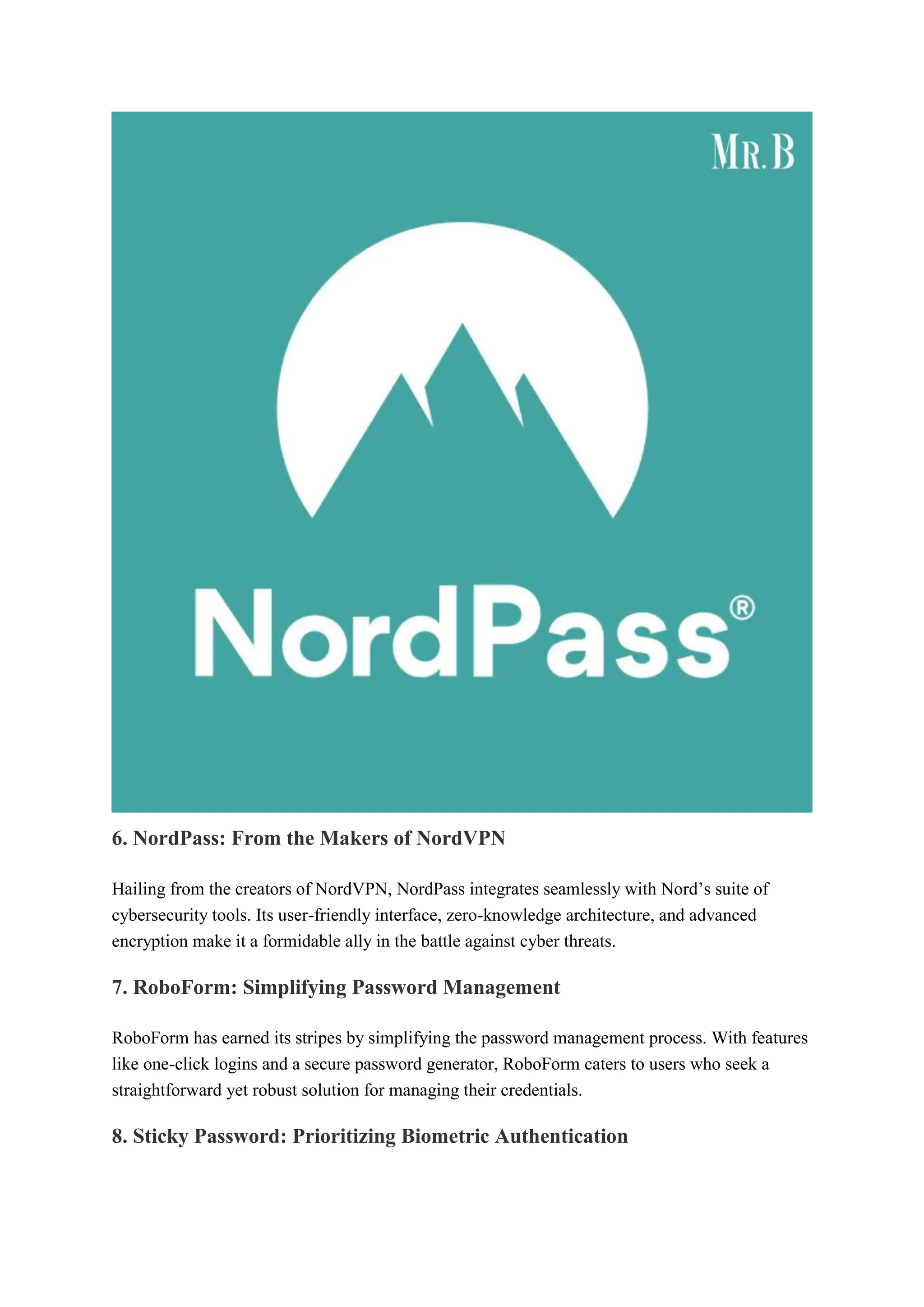 6. NordPass: From the Makers of NordVPN
Hailing from the creators of NordVPN, NordPass integrates seamlessly with Nord’s suite of
cybersecurity tools. Its user-friendly interface, zero-knowledge architecture, and advanced
encryption make it a formidable ally in the battle against cyber threats.
7. RoboForm: Simplifying Password Management
RoboForm has earned its stripes by simplifying the password management process. With features
like one-click logins and a secure password generator, RoboForm caters to users who seek a
straightforward yet robust solution for managing their credentials.
8. Sticky Password: Prioritizing Biometric Authentication
 