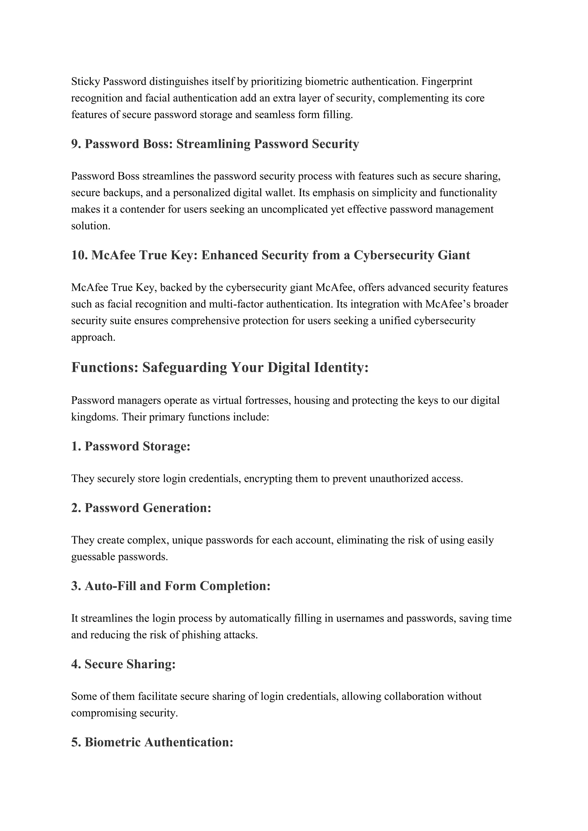 Sticky Password distinguishes itself by prioritizing biometric authentication. Fingerprint
recognition and facial authentication add an extra layer of security, complementing its core
features of secure password storage and seamless form filling.
9. Password Boss: Streamlining Password Security
Password Boss streamlines the password security process with features such as secure sharing,
secure backups, and a personalized digital wallet. Its emphasis on simplicity and functionality
makes it a contender for users seeking an uncomplicated yet effective password management
solution.
10. McAfee True Key: Enhanced Security from a Cybersecurity Giant
McAfee True Key, backed by the cybersecurity giant McAfee, offers advanced security features
such as facial recognition and multi-factor authentication. Its integration with McAfee’s broader
security suite ensures comprehensive protection for users seeking a unified cybersecurity
approach.
Functions: Safeguarding Your Digital Identity:
Password managers operate as virtual fortresses, housing and protecting the keys to our digital
kingdoms. Their primary functions include:
1. Password Storage:
They securely store login credentials, encrypting them to prevent unauthorized access.
2. Password Generation:
They create complex, unique passwords for each account, eliminating the risk of using easily
guessable passwords.
3. Auto-Fill and Form Completion:
It streamlines the login process by automatically filling in usernames and passwords, saving time
and reducing the risk of phishing attacks.
4. Secure Sharing:
Some of them facilitate secure sharing of login credentials, allowing collaboration without
compromising security.
5. Biometric Authentication:
 