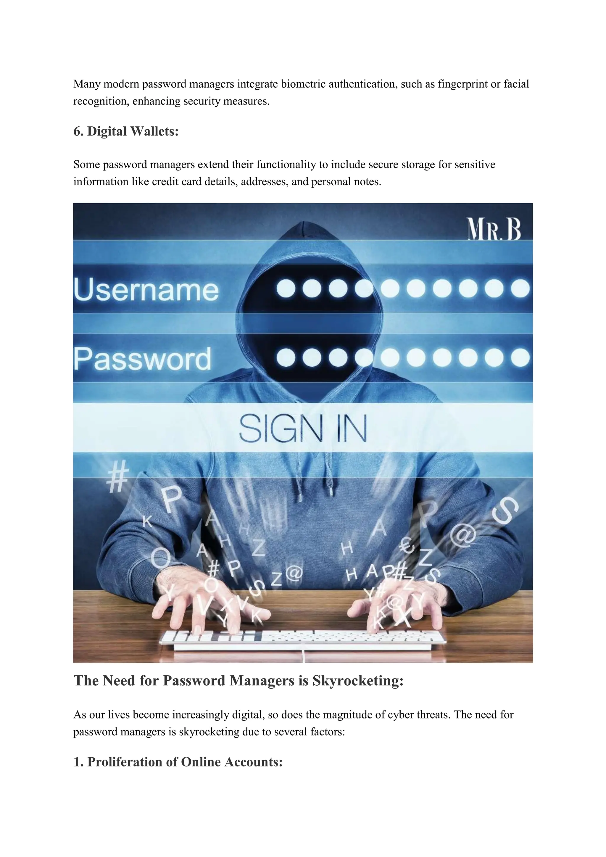 Many modern password managers integrate biometric authentication, such as fingerprint or facial
recognition, enhancing security measures.
6. Digital Wallets:
Some password managers extend their functionality to include secure storage for sensitive
information like credit card details, addresses, and personal notes.
The Need for Password Managers is Skyrocketing:
As our lives become increasingly digital, so does the magnitude of cyber threats. The need for
password managers is skyrocketing due to several factors:
1. Proliferation of Online Accounts:
 