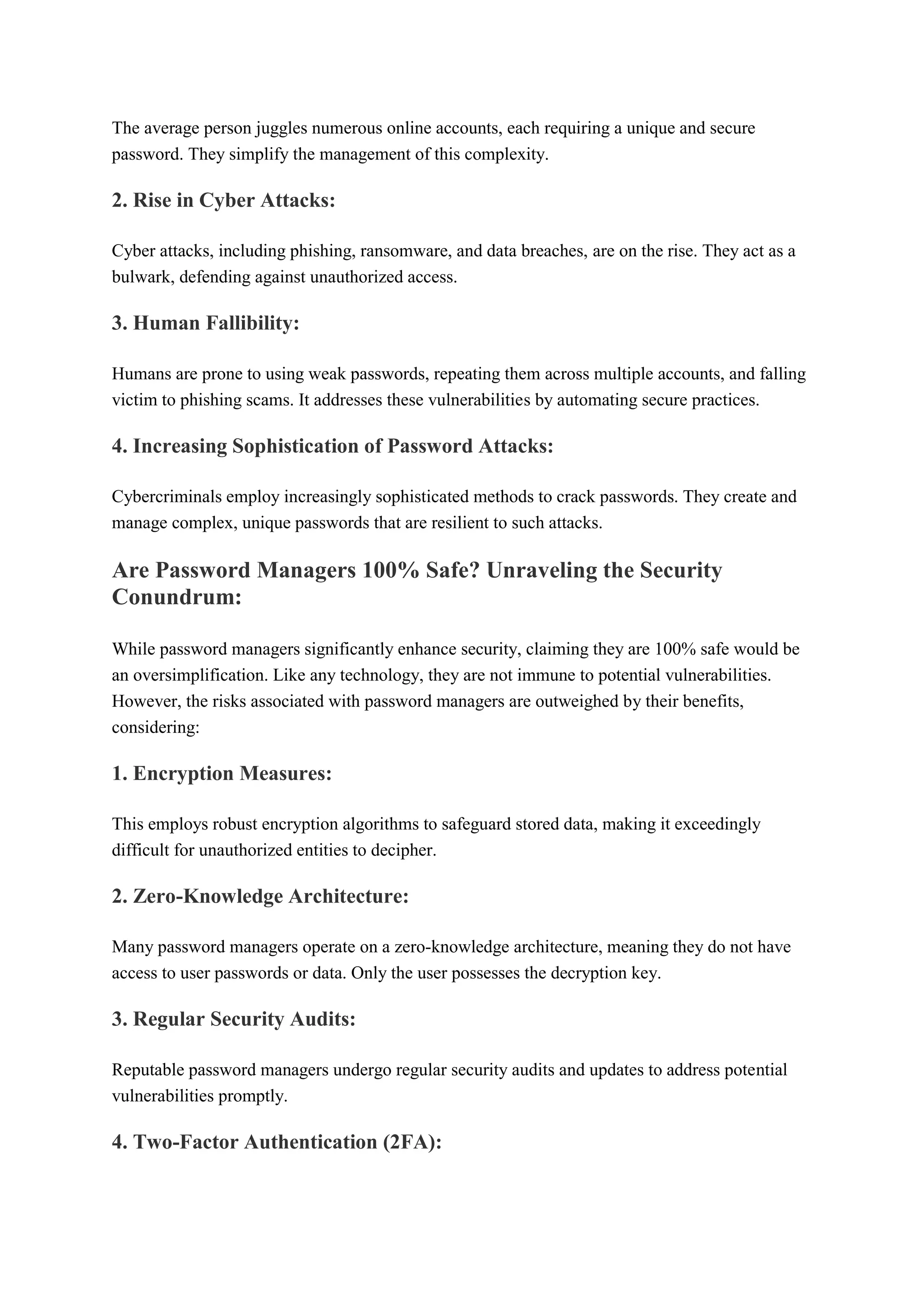 The average person juggles numerous online accounts, each requiring a unique and secure
password. They simplify the management of this complexity.
2. Rise in Cyber Attacks:
Cyber attacks, including phishing, ransomware, and data breaches, are on the rise. They act as a
bulwark, defending against unauthorized access.
3. Human Fallibility:
Humans are prone to using weak passwords, repeating them across multiple accounts, and falling
victim to phishing scams. It addresses these vulnerabilities by automating secure practices.
4. Increasing Sophistication of Password Attacks:
Cybercriminals employ increasingly sophisticated methods to crack passwords. They create and
manage complex, unique passwords that are resilient to such attacks.
Are Password Managers 100% Safe? Unraveling the Security
Conundrum:
While password managers significantly enhance security, claiming they are 100% safe would be
an oversimplification. Like any technology, they are not immune to potential vulnerabilities.
However, the risks associated with password managers are outweighed by their benefits,
considering:
1. Encryption Measures:
This employs robust encryption algorithms to safeguard stored data, making it exceedingly
difficult for unauthorized entities to decipher.
2. Zero-Knowledge Architecture:
Many password managers operate on a zero-knowledge architecture, meaning they do not have
access to user passwords or data. Only the user possesses the decryption key.
3. Regular Security Audits:
Reputable password managers undergo regular security audits and updates to address potential
vulnerabilities promptly.
4. Two-Factor Authentication (2FA):
 