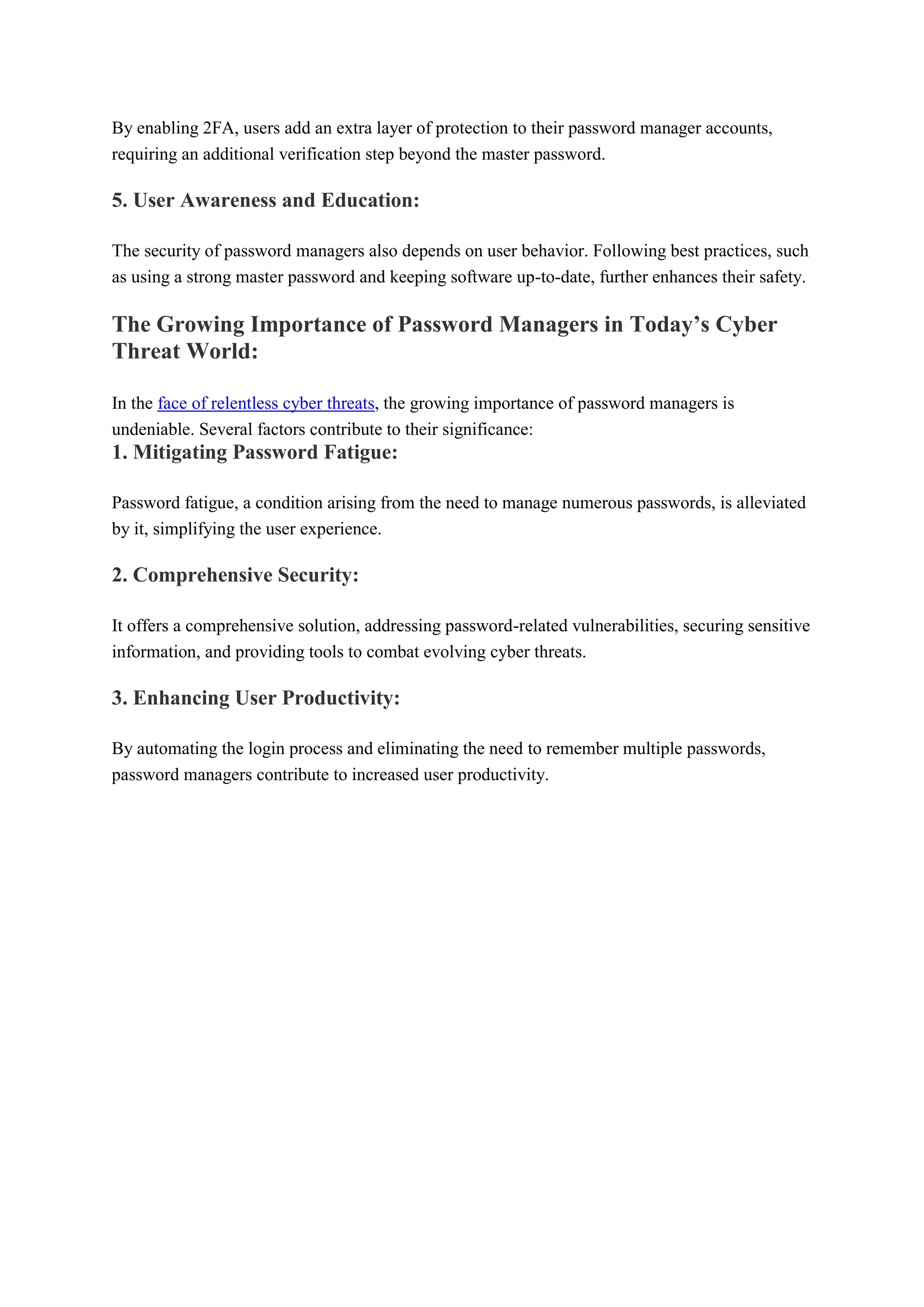 By enabling 2FA, users add an extra layer of protection to their password manager accounts,
requiring an additional verification step beyond the master password.
5. User Awareness and Education:
The security of password managers also depends on user behavior. Following best practices, such
as using a strong master password and keeping software up-to-date, further enhances their safety.
The Growing Importance of Password Managers in Today’s Cyber
Threat World:
In the face of relentless cyber threats, the growing importance of password managers is
undeniable. Several factors contribute to their significance:
1. Mitigating Password Fatigue:
Password fatigue, a condition arising from the need to manage numerous passwords, is alleviated
by it, simplifying the user experience.
2. Comprehensive Security:
It offers a comprehensive solution, addressing password-related vulnerabilities, securing sensitive
information, and providing tools to combat evolving cyber threats.
3. Enhancing User Productivity:
By automating the login process and eliminating the need to remember multiple passwords,
password managers contribute to increased user productivity.
 