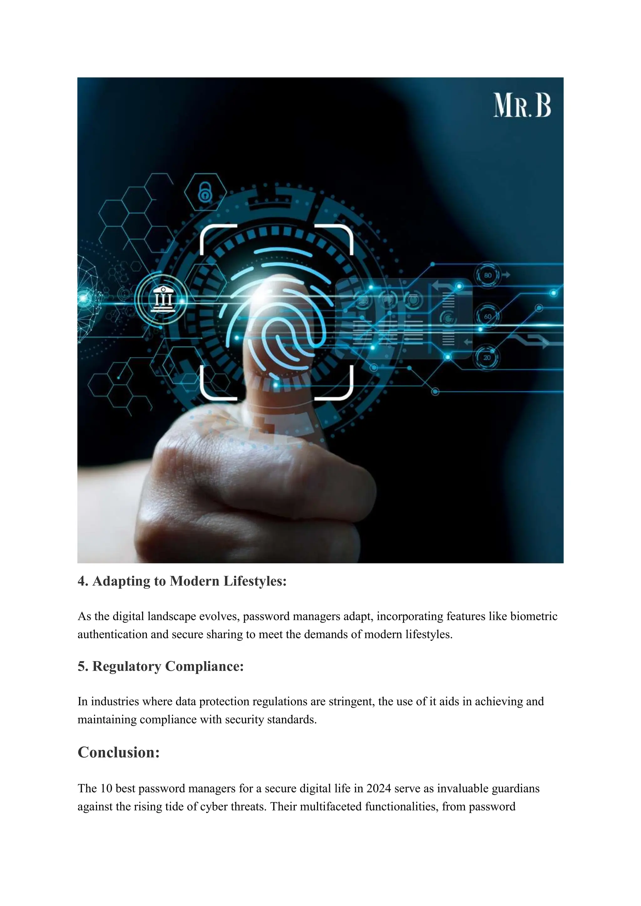 4. Adapting to Modern Lifestyles:
As the digital landscape evolves, password managers adapt, incorporating features like biometric
authentication and secure sharing to meet the demands of modern lifestyles.
5. Regulatory Compliance:
In industries where data protection regulations are stringent, the use of it aids in achieving and
maintaining compliance with security standards.
Conclusion:
The 10 best password managers for a secure digital life in 2024 serve as invaluable guardians
against the rising tide of cyber threats. Their multifaceted functionalities, from password
 