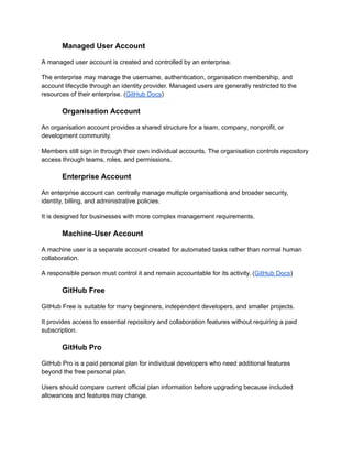 Managed User Account
A managed user account is created and controlled by an enterprise.
The enterprise may manage the username, authentication, organisation membership, and
account lifecycle through an identity provider. Managed users are generally restricted to the
resources of their enterprise. (GitHub Docs)
Organisation Account
An organisation account provides a shared structure for a team, company, nonprofit, or
development community.
Members still sign in through their own individual accounts. The organisation controls repository
access through teams, roles, and permissions.
Enterprise Account
An enterprise account can centrally manage multiple organisations and broader security,
identity, billing, and administrative policies.
It is designed for businesses with more complex management requirements.
Machine-User Account
A machine user is a separate account created for automated tasks rather than normal human
collaboration.
A responsible person must control it and remain accountable for its activity. (GitHub Docs)
GitHub Free
GitHub Free is suitable for many beginners, independent developers, and smaller projects.
It provides access to essential repository and collaboration features without requiring a paid
subscription.
GitHub Pro
GitHub Pro is a paid personal plan for individual developers who need additional features
beyond the free personal plan.
Users should compare current official plan information before upgrading because included
allowances and features may change.
 