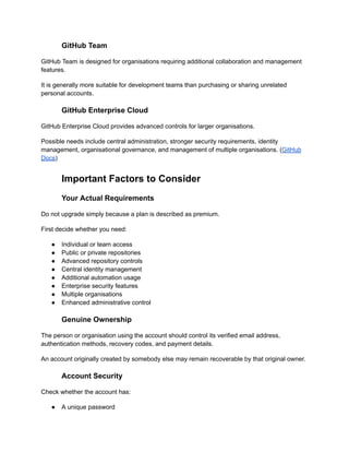 GitHub Team
GitHub Team is designed for organisations requiring additional collaboration and management
features.
It is generally more suitable for development teams than purchasing or sharing unrelated
personal accounts.
GitHub Enterprise Cloud
GitHub Enterprise Cloud provides advanced controls for larger organisations.
Possible needs include central administration, stronger security requirements, identity
management, organisational governance, and management of multiple organisations. (GitHub
Docs)
Important Factors to Consider
Your Actual Requirements
Do not upgrade simply because a plan is described as premium.
First decide whether you need:
●​ Individual or team access
●​ Public or private repositories
●​ Advanced repository controls
●​ Central identity management
●​ Additional automation usage
●​ Enterprise security features
●​ Multiple organisations
●​ Enhanced administrative control
Genuine Ownership
The person or organisation using the account should control its verified email address,
authentication methods, recovery codes, and payment details.
An account originally created by somebody else may remain recoverable by that original owner.
Account Security
Check whether the account has:
●​ A unique password
 