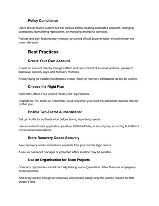 Policy Compliance
Users should review current GitHub policies before creating automated accounts, changing
usernames, transferring repositories, or managing enterprise identities.
Policies and plan features may change, so current official documentation should remain the
main reference.
Best Practices
Create Your Own Account
Create an account directly through GitHub and keep control of its email address, password,
passkeys, security keys, and recovery methods.
Avoid relying on transferred identities whose history or recovery information cannot be verified.
Choose the Right Plan
Start with GitHub Free when it meets your requirements.
Upgrade to Pro, Team, or Enterprise Cloud only when you need the additional features offered
by that plan.
Enable Two-Factor Authentication
Set up two-factor authentication before storing important projects.
Use an authenticator application, passkey, GitHub Mobile, or security key according to GitHub’s
current recommendations.
Store Recovery Codes Securely
Keep recovery codes somewhere separate from your normal login device.
A secure password manager or protected offline location may be suitable.
Use an Organisation for Team Projects
Company repositories should normally belong to an organisation rather than one employee’s
personal profile.
Add every worker through an individual account and assign only the access needed for that
person’s role.
 