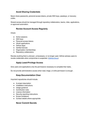Avoid Sharing Credentials
Never share passwords, personal access tokens, private SSH keys, passkeys, or recovery
codes.
Shared access should be managed through repository collaborators, teams, roles, applications,
or approved automation.
Review Account Access Regularly
Check:
●​ Active sessions
●​ SSH keys
●​ Personal access tokens
●​ OAuth applications
●​ GitHub Apps
●​ Verified devices
●​ Organisation memberships
●​ Repository collaborators
Revoke anything that is unknown, unnecessary, or no longer used. GitHub advises users to
revoke credentials when compromise is suspected. (GitHub Docs)
Apply Least-Privilege Access
Give users and applications only the permissions necessary to complete their tasks.
Do not provide administrative access when read, triage, or write permission is enough.
Keep Documentation Clear
Important repositories should include:
●​ A project description
●​ Installation instructions
●​ Usage guidance
●​ Contribution rules
●​ Licence information
●​ Security-reporting instructions
●​ Known limitations
●​ Contact details where appropriate
Never Commit Secrets
 