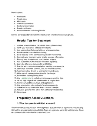 Do not upload:
●​ Passwords
●​ Private keys
●​ API tokens
●​ Database credentials
●​ Customer information
●​ Private certificates
●​ Environment files containing secrets
Revoke any exposed credential immediately, even when the repository is private.
Helpful Tips for Beginners
1.​ Choose a username that can remain useful professionally.
2.​ Verify your main email address immediately.
3.​ Add a second verified email address when appropriate.
4.​ Enable two-factor authentication early.
5.​ Save recovery codes before adding valuable repositories.
6.​ Complete your biography using simple, accurate information.
7.​ Pin only your strongest and most relevant projects.
8.​ Add a useful README to every important repository.
9.​ Learn the difference between Git and GitHub.
10.​Practise with a test repository before handling business code.
11.​Learn how branches, commits, and pull requests connect.
12.​Avoid committing directly to an important main branch.
13.​Write commit messages that describe the change.
14.​Review files before pushing them.
15.​Use .gitignore to exclude unnecessary or sensitive files.
16.​Do not copy projects and present them as original work.
17.​Remove unused tokens, keys, and applications.
18.​Use organisation roles instead of sharing passwords.
19.​Check official documentation when a feature changes.
20.​Focus on genuine skills rather than artificial profile statistics.
21.​bigsmmpva
Frequently Asked Questions
1. What is a premium GitHub account?
“Premium GitHub account” is an informal phrase. It usually refers to a personal account using
GitHub Pro, an organisation using GitHub Team, an enterprise using GitHub Enterprise Cloud,
or a professionally maintained and secure account.
 