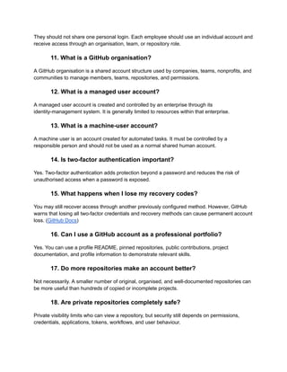 They should not share one personal login. Each employee should use an individual account and
receive access through an organisation, team, or repository role.
11. What is a GitHub organisation?
A GitHub organisation is a shared account structure used by companies, teams, nonprofits, and
communities to manage members, teams, repositories, and permissions.
12. What is a managed user account?
A managed user account is created and controlled by an enterprise through its
identity-management system. It is generally limited to resources within that enterprise.
13. What is a machine-user account?
A machine user is an account created for automated tasks. It must be controlled by a
responsible person and should not be used as a normal shared human account.
14. Is two-factor authentication important?
Yes. Two-factor authentication adds protection beyond a password and reduces the risk of
unauthorised access when a password is exposed.
15. What happens when I lose my recovery codes?
You may still recover access through another previously configured method. However, GitHub
warns that losing all two-factor credentials and recovery methods can cause permanent account
loss. (GitHub Docs)
16. Can I use a GitHub account as a professional portfolio?
Yes. You can use a profile README, pinned repositories, public contributions, project
documentation, and profile information to demonstrate relevant skills.
17. Do more repositories make an account better?
Not necessarily. A smaller number of original, organised, and well-documented repositories can
be more useful than hundreds of copied or incomplete projects.
18. Are private repositories completely safe?
Private visibility limits who can view a repository, but security still depends on permissions,
credentials, applications, tokens, workflows, and user behaviour.
 