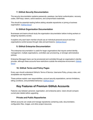 7. GitHub Security Documentation
The security documentation explains passwords, passkeys, two-factor authentication, recovery
codes, SSH keys, tokens, active sessions, and compromised credentials.
This should be essential reading before adding valuable repositories or joining a business
organisation. (GitHub Docs)
8. GitHub Organisation Documentation
Businesses and teams should study the organisation documentation before inviting workers or
assigning repository access.
It explains why each team member should use an individual personal account and how
organisations control access through roles and permissions. (GitHub Docs)
9. GitHub Enterprise Documentation
The enterprise documentation is useful for larger organisations that require central identity
management, multiple organisations, controlled user provisioning, or stronger administrative
policies.
Enterprise Managed Users can be provisioned and controlled through an organisation’s identity
provider, although these accounts have restrictions outside the enterprise environment. (GitHub
Docs)
10. GitHub Terms and Policy Pages
Every user should understand GitHub’s Terms of Service, Username Policy, privacy rules, and
acceptable-use requirements.
These policies explain user responsibilities, account security expectations, service limitations,
billing conditions, and prohibited behaviour. (GitHub Docs)
Key Features of Premium GitHub Accounts
Features vary between personal, organisation, and enterprise plans. Users should compare
current plan details before upgrading.
Private and Public Repositories
GitHub accounts can create and manage repositories containing code, documentation,
configuration files, images, and other project resources.
 