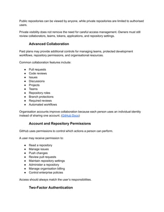 Public repositories can be viewed by anyone, while private repositories are limited to authorised
users.
Private visibility does not remove the need for careful access management. Owners must still
review collaborators, teams, tokens, applications, and repository settings.
Advanced Collaboration
Paid plans may provide additional controls for managing teams, protected development
workflows, repository permissions, and organisational resources.
Common collaboration features include:
●​ Pull requests
●​ Code reviews
●​ Issues
●​ Discussions
●​ Projects
●​ Teams
●​ Repository roles
●​ Branch protections
●​ Required reviews
●​ Automated workflows
Organisation accounts improve collaboration because each person uses an individual identity
instead of sharing one account. (GitHub Docs)
Account and Repository Permissions
GitHub uses permissions to control which actions a person can perform.
A user may receive permission to:
●​ Read a repository
●​ Manage issues
●​ Push changes
●​ Review pull requests
●​ Maintain repository settings
●​ Administer a repository
●​ Manage organisation billing
●​ Control enterprise policies
Access should always match the user’s responsibilities.
Two-Factor Authentication
 