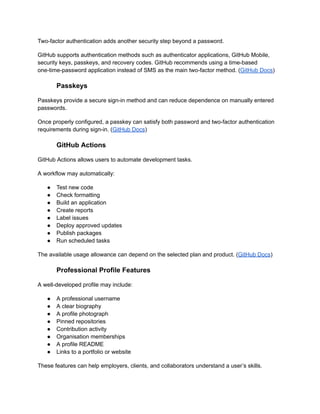 Two-factor authentication adds another security step beyond a password.
GitHub supports authentication methods such as authenticator applications, GitHub Mobile,
security keys, passkeys, and recovery codes. GitHub recommends using a time-based
one-time-password application instead of SMS as the main two-factor method. (GitHub Docs)
Passkeys
Passkeys provide a secure sign-in method and can reduce dependence on manually entered
passwords.
Once properly configured, a passkey can satisfy both password and two-factor authentication
requirements during sign-in. (GitHub Docs)
GitHub Actions
GitHub Actions allows users to automate development tasks.
A workflow may automatically:
●​ Test new code
●​ Check formatting
●​ Build an application
●​ Create reports
●​ Label issues
●​ Deploy approved updates
●​ Publish packages
●​ Run scheduled tasks
The available usage allowance can depend on the selected plan and product. (GitHub Docs)
Professional Profile Features
A well-developed profile may include:
●​ A professional username
●​ A clear biography
●​ A profile photograph
●​ Pinned repositories
●​ Contribution activity
●​ Organisation memberships
●​ A profile README
●​ Links to a portfolio or website
These features can help employers, clients, and collaborators understand a user’s skills.
 
