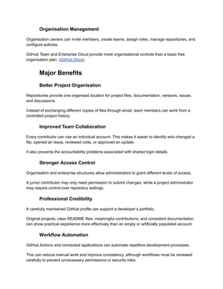 Organisation Management
Organisation owners can invite members, create teams, assign roles, manage repositories, and
configure policies.
GitHub Team and Enterprise Cloud provide more organisational controls than a basic free
organisation plan. (GitHub Docs)
Major Benefits
Better Project Organisation
Repositories provide one organised location for project files, documentation, versions, issues,
and discussions.
Instead of exchanging different copies of files through email, team members can work from a
controlled project history.
Improved Team Collaboration
Every contributor can use an individual account. This makes it easier to identify who changed a
file, opened an issue, reviewed code, or approved an update.
It also prevents the accountability problems associated with shared login details.
Stronger Access Control
Organisation and enterprise structures allow administrators to grant different levels of access.
A junior contributor may only need permission to submit changes, while a project administrator
may require control over repository settings.
Professional Credibility
A carefully maintained GitHub profile can support a developer’s portfolio.
Original projects, clear README files, meaningful contributions, and consistent documentation
can show practical experience more effectively than an empty or artificially populated account.
Workflow Automation
GitHub Actions and connected applications can automate repetitive development processes.
This can reduce manual work and improve consistency, although workflows must be reviewed
carefully to prevent unnecessary permissions or security risks.
 