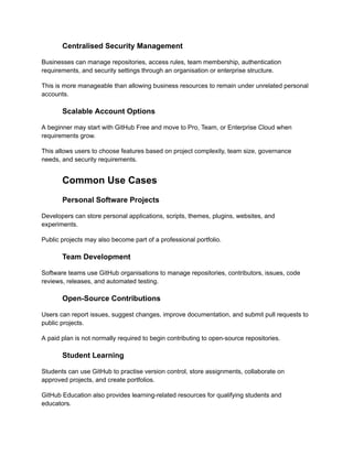 Centralised Security Management
Businesses can manage repositories, access rules, team membership, authentication
requirements, and security settings through an organisation or enterprise structure.
This is more manageable than allowing business resources to remain under unrelated personal
accounts.
Scalable Account Options
A beginner may start with GitHub Free and move to Pro, Team, or Enterprise Cloud when
requirements grow.
This allows users to choose features based on project complexity, team size, governance
needs, and security requirements.
Common Use Cases
Personal Software Projects
Developers can store personal applications, scripts, themes, plugins, websites, and
experiments.
Public projects may also become part of a professional portfolio.
Team Development
Software teams use GitHub organisations to manage repositories, contributors, issues, code
reviews, releases, and automated testing.
Open-Source Contributions
Users can report issues, suggest changes, improve documentation, and submit pull requests to
public projects.
A paid plan is not normally required to begin contributing to open-source repositories.
Student Learning
Students can use GitHub to practise version control, store assignments, collaborate on
approved projects, and create portfolios.
GitHub Education also provides learning-related resources for qualifying students and
educators.
 