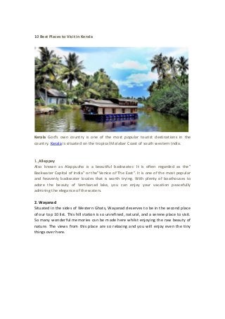 10 Best Places to Visit in Kerala
Kerala God's own country is one of the most popular tourist destinations in the
country. Kerala is situated on the tropical Malabar Coast of south western India.
1. Alleppey
Also known as Alappuzha is a beautiful backwater. It is often regarded as the”
Backwater Capital of India” or the”Venice of The East”. It is one of the most popular
and heavenly backwater locales that is worth trying. With plenty of boathouses to
adore the beauty of Vembanad lake, you can enjoy your vacation peacefully
admiring the elegance of the waters.
2. Wayanad
Situated in the sides of Western Ghats, Wayanad deserves to be in the second place
of our top 10 list. This hill station is so unrefined, natural, and a serene place to visit.
So many wonderful memories can be made here whilst enjoying the raw beauty of
nature. The views from this place are so relaxing and you will enjoy even the tiny
things over here.
 