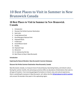 10 Best Places to Visit in Summer in New
Brunswick Canada
10 Best Places to Visit in Summer in New Brunswick
Canada
1. Introduction
2. Discover the Perfect Summer Destination
3. Saint John
4. Fundy National Park
5. Kouchibouguac National Park
6. Hopewell Rocks
7. Fredericton
8. Grand Manan Island
9. Shediac
10. Hopewell Cape
11. Miramichi
12. St. Andrews-by-the-Sea
13. Best Places to Stay in New Brunswick
Introduction
Exploring the Natural Wonders: New Brunswick's Summer Getaways
Discover the Perfect Summer Destination: New Brunswick, Canada
New Brunswick, Canada, is a treasure trove of natural beauty, fascinating history, and vibrant culture.
During the summer months, this picturesque province offers an abundance of destinations that cater to
all types of travelers. From stunning geological formations to historic sites and cultural experiences,
there's something for everyone in New Brunswick. Let's delve into the 10 best places to visit in summer
and uncover the wonders that await in this captivating region.
 
