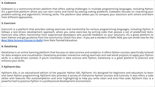 4. Codewars
Codewars is a community-driven platform that offers coding challenges in multiple programming languages, including Python.
It's a gamiﬁed platform where you can earn ranks and honor by solving coding problems. Codewars focuses on improving your
problem-solving and algorithmic thinking skills. The platform also allows you to compare your solutions with others and learn
from different approaches.
5. Exercism
Exercism is a platform that provides coding exercises and mentorship for various programming languages, including Python. It
follows a test-driven development approach, where you solve exercises by writing code that passes a set of predeﬁned tests.
Exercism also offers mentorship from experienced developers who provide feedback on your solutions. It's a great platform to
learn Python and get guidance from the community. Check this also : If you are a resident of Delhi NCR, you can enroll now for the
Best Data Science Course in Delhi from Data Trained Education.
6. DataCamp
DataCamp is an online learning platform that focuses on data science and analytics. It offers Python courses speciﬁcally tailored
for data analysis and visualization. DataCamp provides interactive coding exercises and real-world projects to apply your Python
skills in a data-driven context. If you're interested in data science with Python, DataCamp is a great platform to practice and
enhance your skills.
7. PyCharm Edu
PyCharm Edu is an educational edition of the popular Python IDE, PyCharm. It's designed for beginners and educators to learn
and teach Python programming. PyCharm Edu provides a variety of interactive Python courses and tutorials. It also offers a code
editor with features like autocompletion and error highlighting to help you write clean and error-free code. PyCharm Edu is a
powerful tool to practice Python in a professional development environment.
 