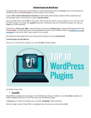 10 Best Plugins for WordPress
Though WordPress has many in-built features, you still need addons that can enhance your overall experience.
WordPress has over 58,000 plugins, so you do have a lot of choices.
A good CMS (Content Management System) is detrimental while building a website. Many businesses are
being shifted online, and they need a proper website builder.
Now one might think a good CMS is very costly. That may be the case for many products we use, but it isn’t true
for CMS. Actually, it is exactly the opposite case here. Getting the right set of WordPress plugins can help you
boost your online business.
WordPress, a free-to-use CMS, is the best when it comes to a standard user. Joomla and Drupal are other free
heavyweights. Compare all three content management systems. Get a detailed review on Wordpress vs Joomla
vs Drupal to know which CMS is best suited for your website.
But finding the best plugins from tens of thousands of options can be a grinding task.
10 Best Plugins for WordPress
Worry not, as we are here to guide you on the 10 best available plugins.
Let’s Start One by One.
1. Yoast SEO
Yoast SEO is probably the best plugin in the WordPress landscape. Installed in over five million websites, it’s
pretty straightforward why it’s one of the must-have WordPress plugins.
It improves your SEO and analyses your content’s readability at the same time.
While the base variant of Yoast SEO is completely free, the premium variant starts at $89.
 