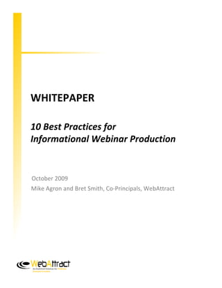 WHITEPAPER

10 Best Practices for
Informational Webinar Production


October 2009
Mike Agron and Bret Smith, Co-Principals, WebAttract




An End2End Solution for Webinar
Demand Creation
 