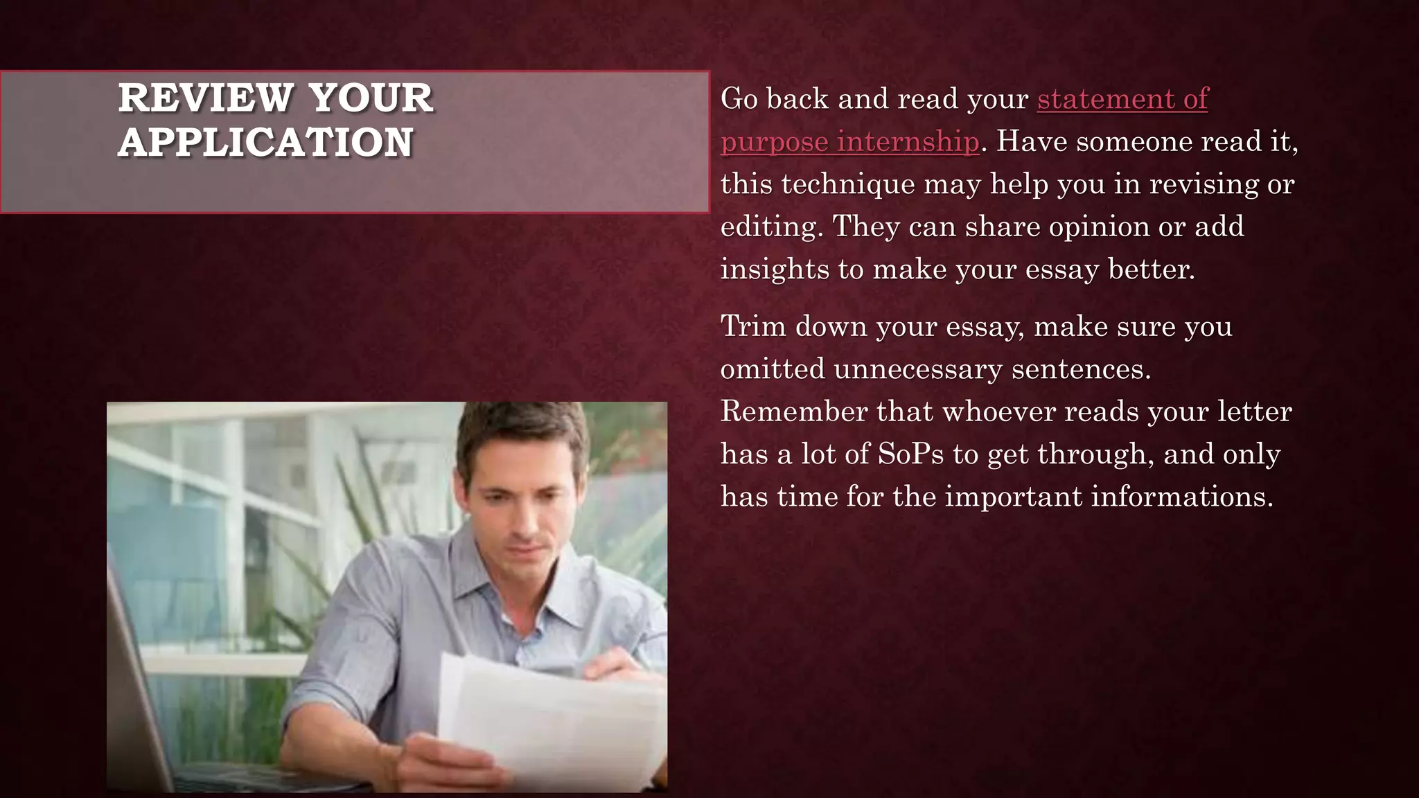REVIEW YOUR
APPLICATION
Go back and read your statement of
purpose internship. Have someone read it,
this technique may help you in revising or
editing. They can share opinion or add
insights to make your essay better.
Trim down your essay, make sure you
omitted unnecessary sentences.
Remember that whoever reads your letter
has a lot of SoPs to get through, and only
has time for the important informations.
 