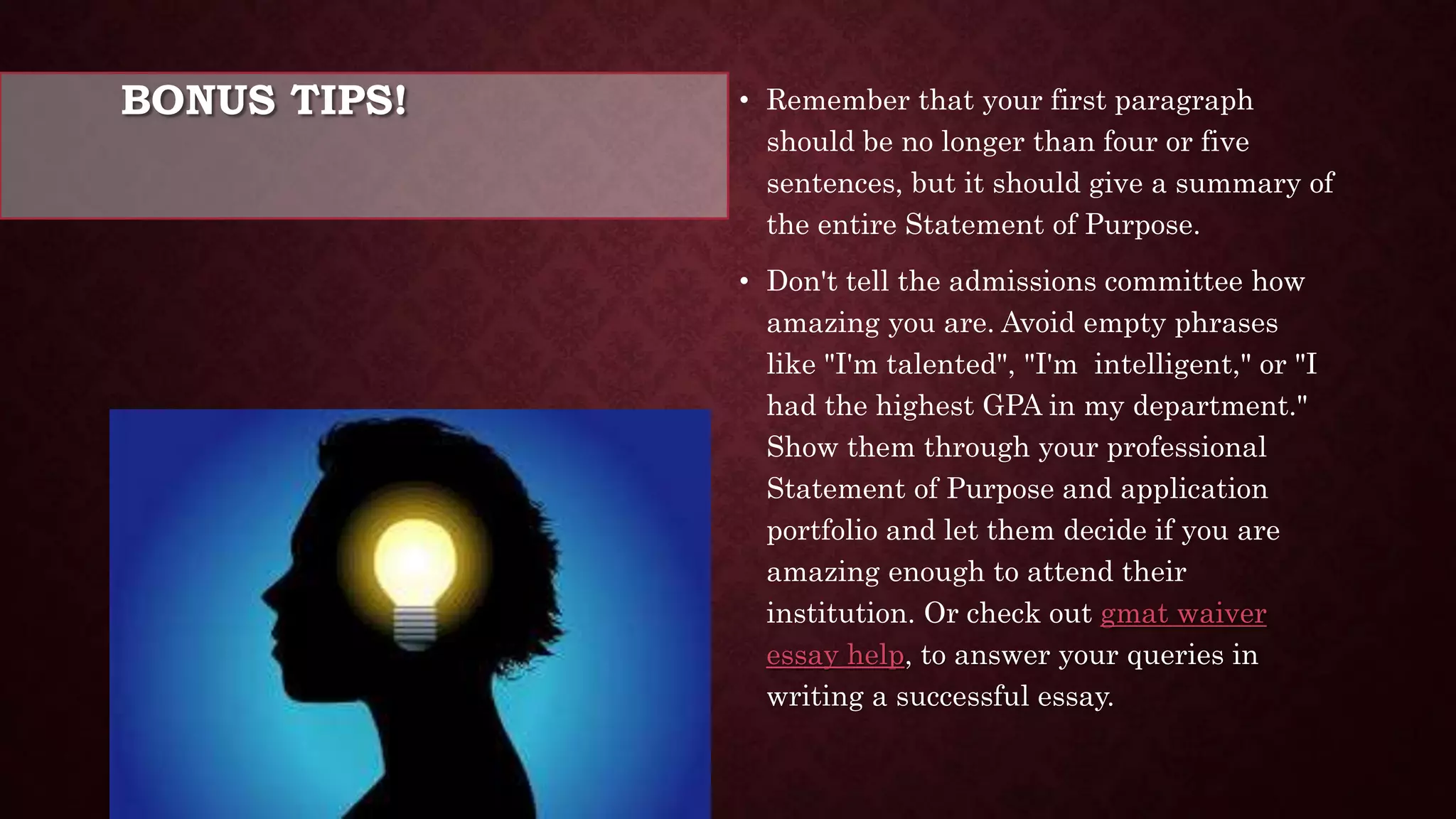 BONUS TIPS! • Remember that your first paragraph
should be no longer than four or five
sentences, but it should give a summary of
the entire Statement of Purpose.
• Don't tell the admissions committee how
amazing you are. Avoid empty phrases
like "I'm talented", "I'm intelligent," or "I
had the highest GPA in my department."
Show them through your professional
Statement of Purpose and application
portfolio and let them decide if you are
amazing enough to attend their
institution. Or check out gmat waiver
essay help, to answer your queries in
writing a successful essay.
 