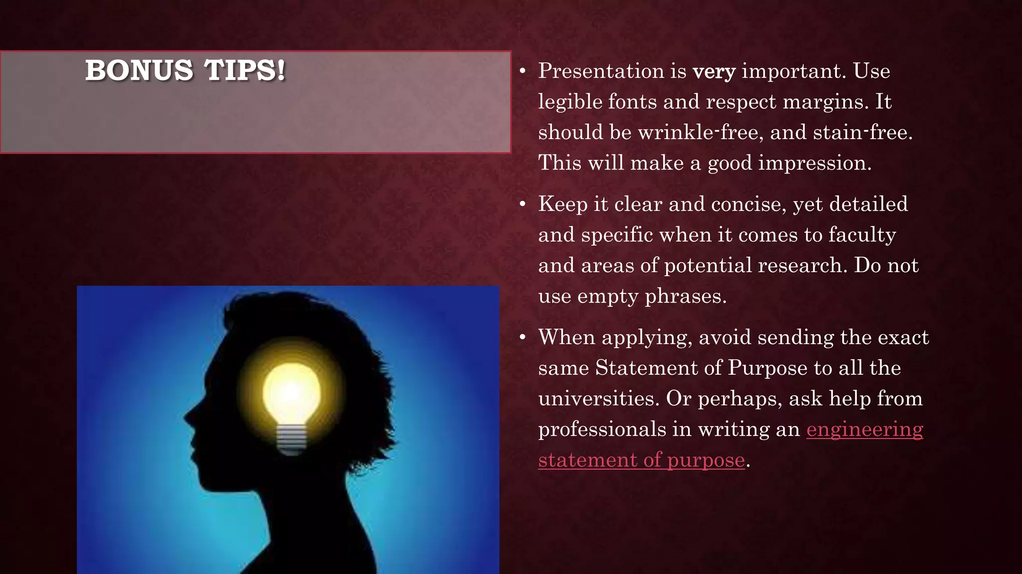 BONUS TIPS! • Presentation is very important. Use
legible fonts and respect margins. It
should be wrinkle-free, and stain-free.
This will make a good impression.
• Keep it clear and concise, yet detailed
and specific when it comes to faculty
and areas of potential research. Do not
use empty phrases.
• When applying, avoid sending the exact
same Statement of Purpose to all the
universities. Or perhaps, ask help from
professionals in writing an engineering
statement of purpose.
 