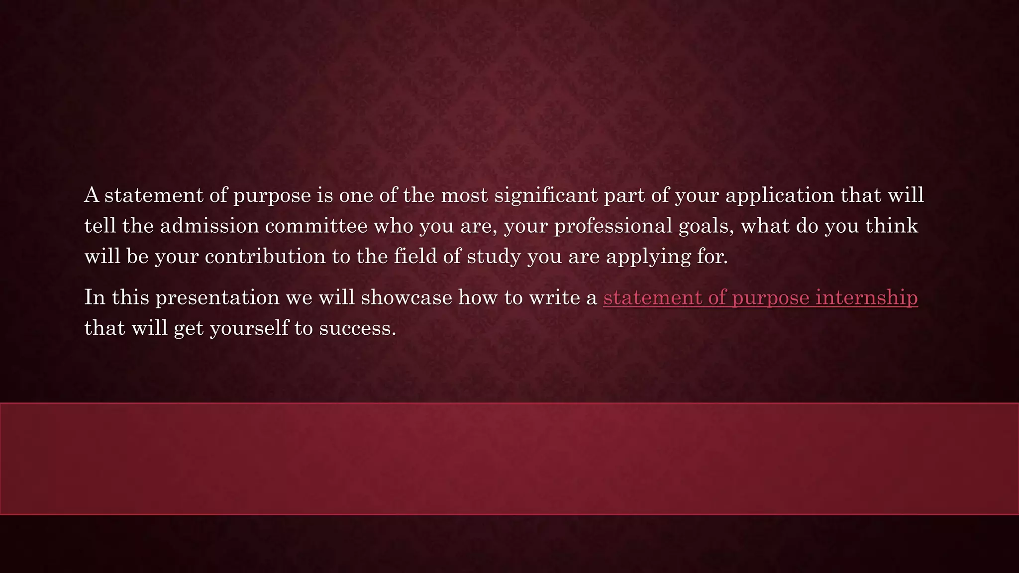 A statement of purpose is one of the most significant part of your application that will
tell the admission committee who you are, your professional goals, what do you think
will be your contribution to the field of study you are applying for.
In this presentation we will showcase how to write a statement of purpose internship
that will get yourself to success.
 