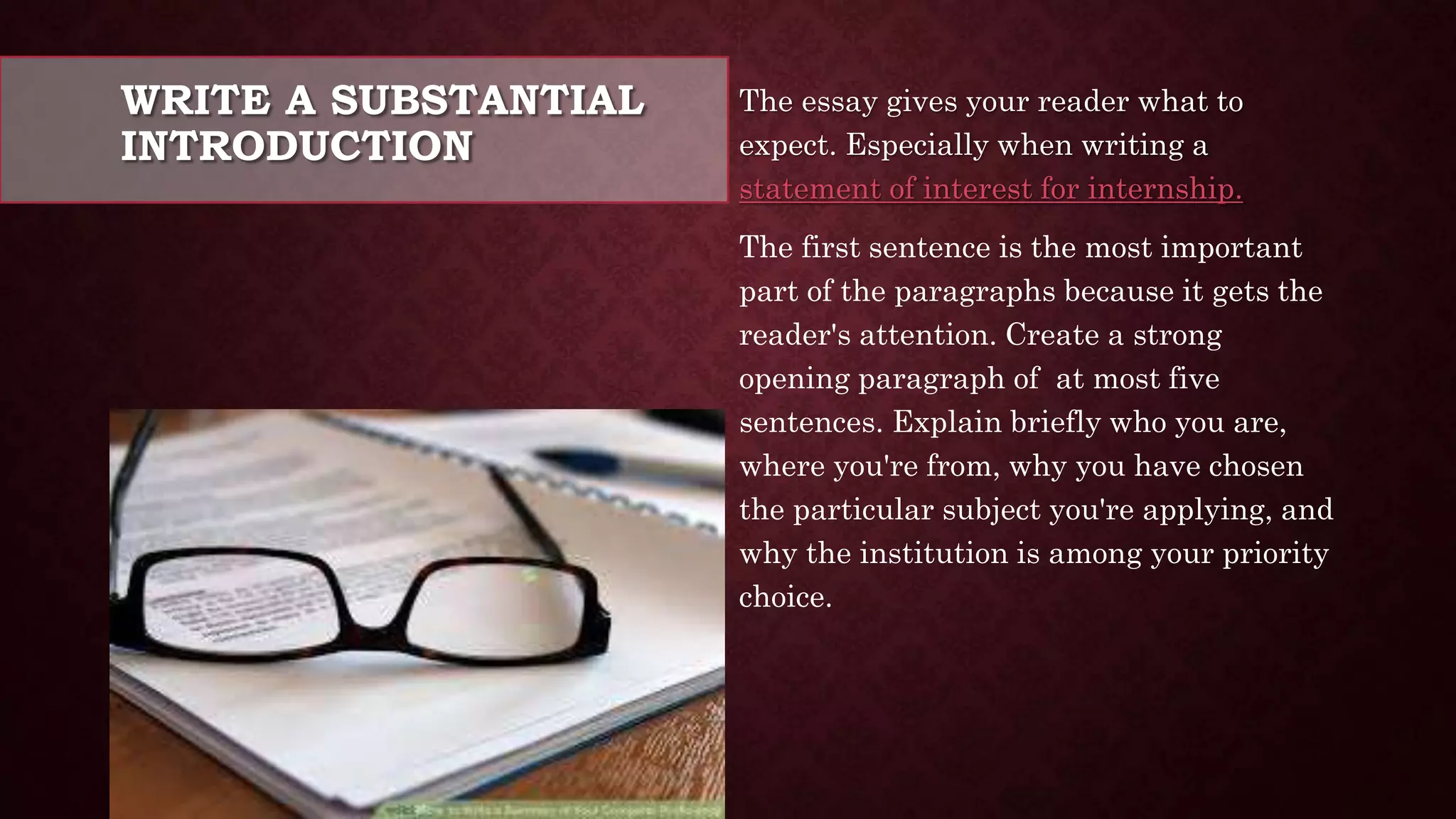 WRITE A SUBSTANTIAL
INTRODUCTION
The essay gives your reader what to
expect. Especially when writing a
statement of interest for internship.
The first sentence is the most important
part of the paragraphs because it gets the
reader's attention. Create a strong
opening paragraph of at most five
sentences. Explain briefly who you are,
where you're from, why you have chosen
the particular subject you're applying, and
why the institution is among your priority
choice.
 