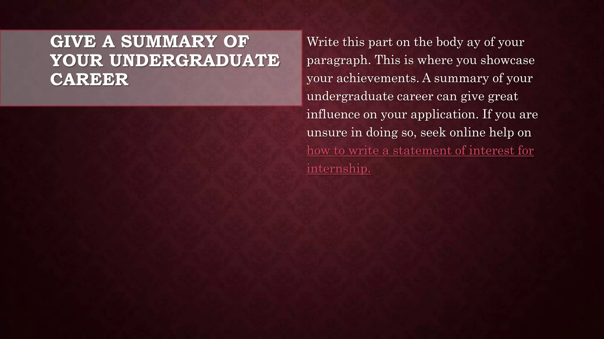 GIVE A SUMMARY OF
YOUR UNDERGRADUATE
CAREER
Write this part on the body ay of your
paragraph. This is where you showcase
your achievements. A summary of your
undergraduate career can give great
influence on your application. If you are
unsure in doing so, seek online help on
how to write a statement of interest for
internship.
 