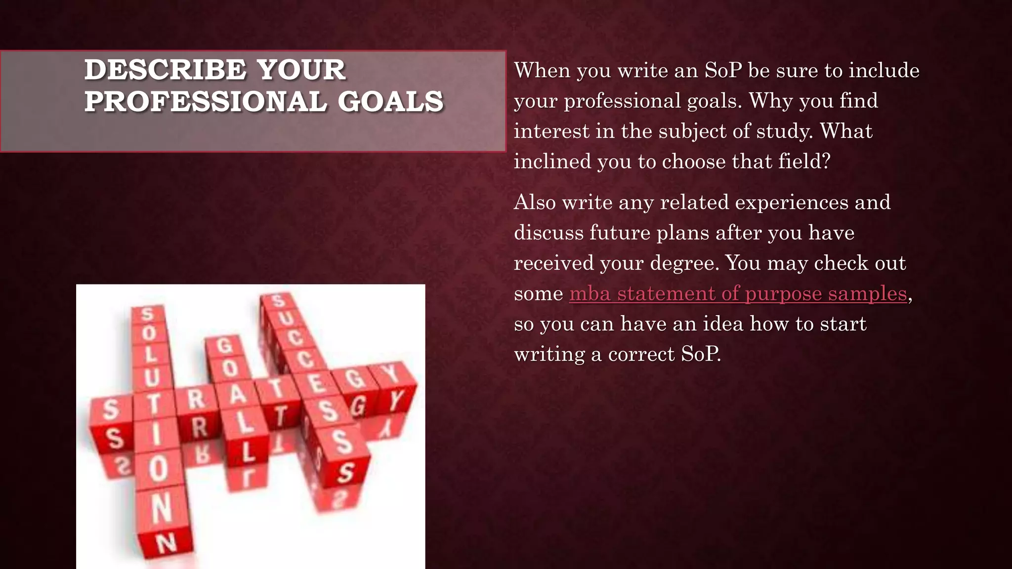 DESCRIBE YOUR
PROFESSIONAL GOALS
When you write an SoP be sure to include
your professional goals. Why you find
interest in the subject of study. What
inclined you to choose that field?
Also write any related experiences and
discuss future plans after you have
received your degree. You may check out
some mba statement of purpose samples,
so you can have an idea how to start
writing a correct SoP.
 