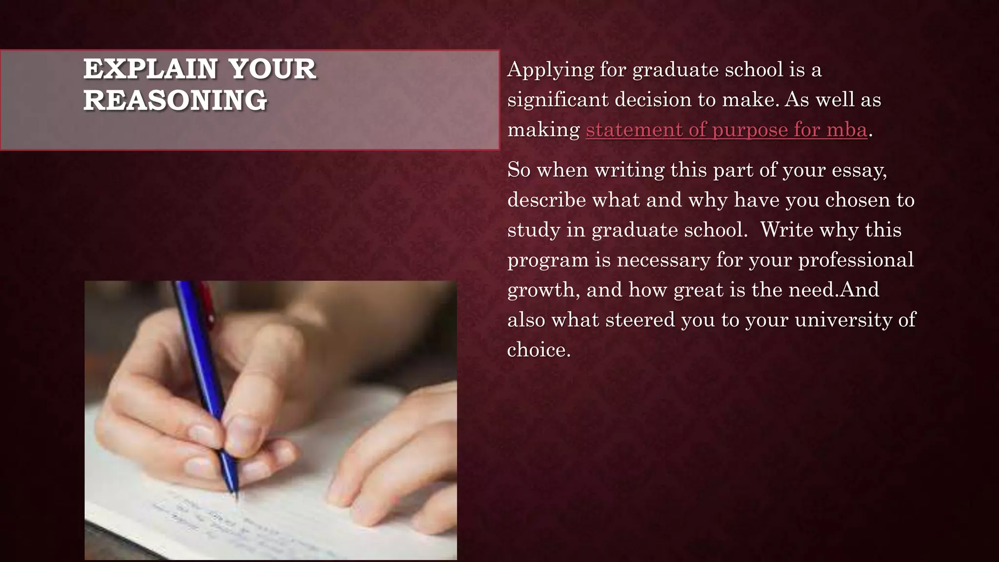 EXPLAIN YOUR
REASONING
Applying for graduate school is a
significant decision to make. As well as
making statement of purpose for mba.
So when writing this part of your essay,
describe what and why have you chosen to
study in graduate school. Write why this
program is necessary for your professional
growth, and how great is the need.And
also what steered you to your university of
choice.
 