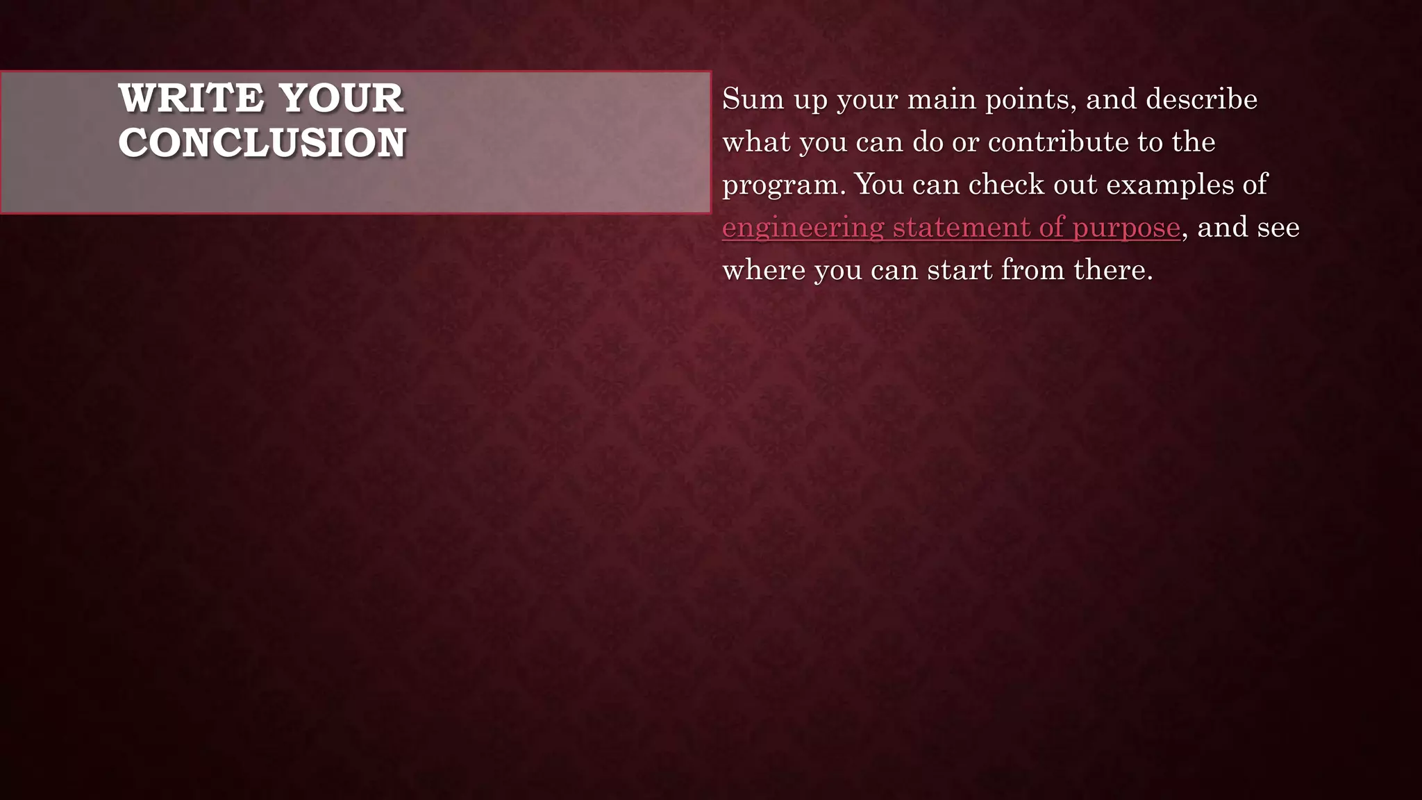 WRITE YOUR
CONCLUSION
Sum up your main points, and describe
what you can do or contribute to the
program. You can check out examples of
engineering statement of purpose, and see
where you can start from there.
 