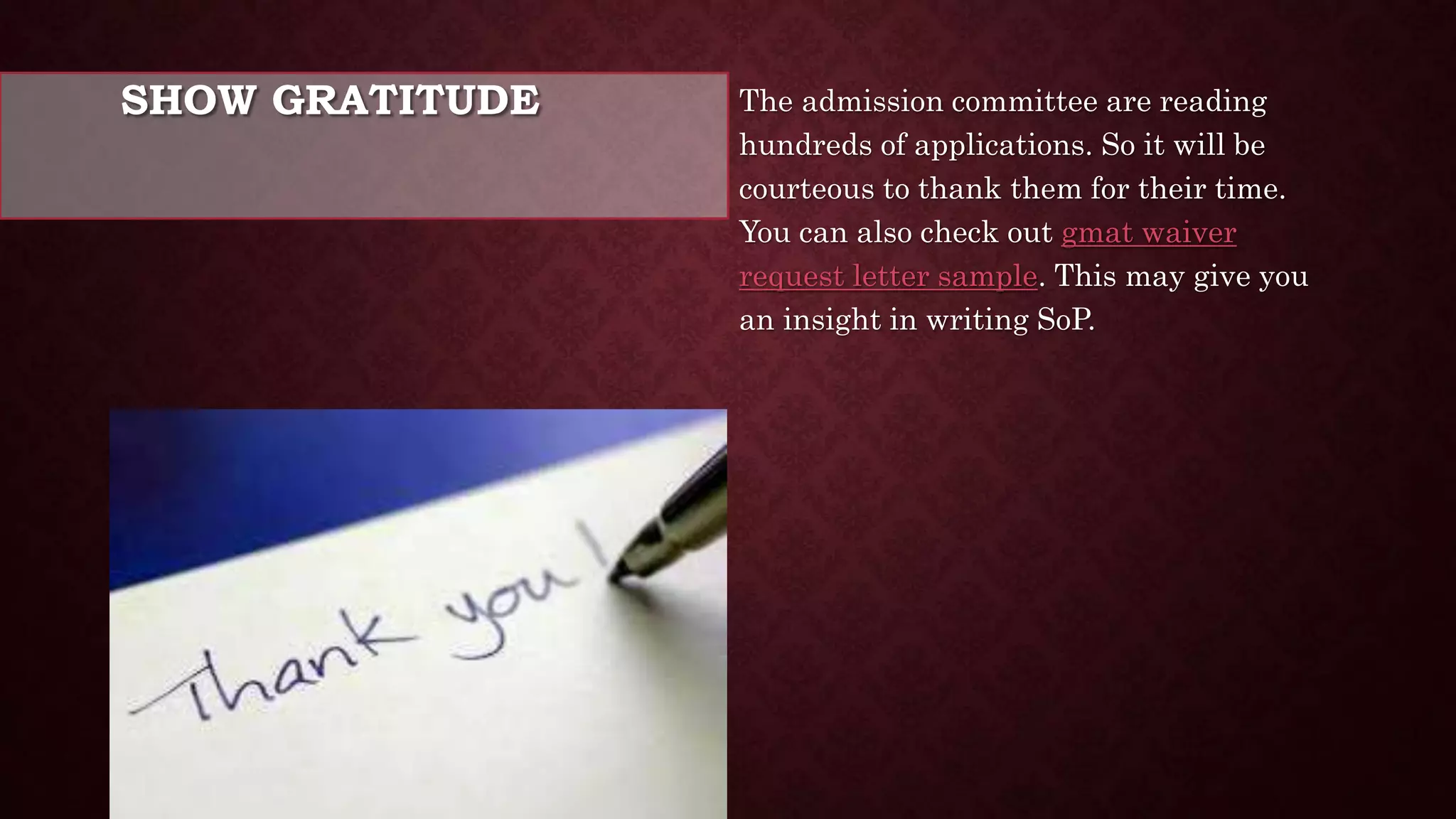 SHOW GRATITUDE The admission committee are reading
hundreds of applications. So it will be
courteous to thank them for their time.
You can also check out gmat waiver
request letter sample. This may give you
an insight in writing SoP.
 