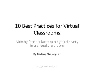 10 Best Practices for Virtual
Classrooms
Moving face-to-face training to delivery
in a virtual classroom
By Darlene Christopher
Copyright 2011 D. Christopher
 