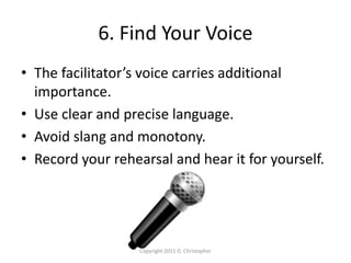 6. Find Your Voice
• The facilitator’s voice carries additional
importance.
• Use clear and precise language.
• Avoid slang and monotony.
• Record your rehearsal and hear it for yourself.
Copyright 2011 D. Christopher
 