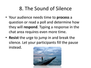 8. The Sound of Silence
• Your audience needs time to process a
question or read a poll and determine how
they will respond. Typing a response in the
chat area requires even more time.
• Resist the urge to jump in and break the
silence. Let your participants fill the pause
instead.
Copyright 2011 D. Christopher
 