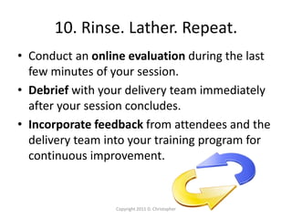 10. Rinse. Lather. Repeat.
• Conduct an online evaluation during the last
few minutes of your session.
• Debrief with your delivery team immediately
after your session concludes.
• Incorporate feedback from attendees and the
delivery team into your training program for
continuous improvement.
Copyright 2011 D. Christopher
 