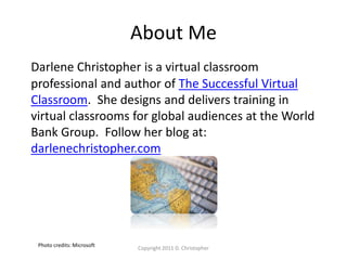 About Me
Darlene Christopher is a virtual classroom
professional and author of The Successful Virtual
Classroom. She designs and delivers training in
virtual classrooms for global audiences at the World
Bank Group. Follow her blog at:
darlenechristopher.com
Copyright 2011 D. Christopher
Photo credits: Microsoft
 